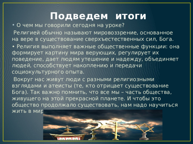  Подведем итоги О чем мы говорили сегодня на уроке?  Религией обычно называют мировоззрение, основанное на вере в существование сверхъестественных сил, Бога. • Религия выполняет важные общественные функции: она формирует картину мира верующих, регулирует их поведение, дает людям утешение и надежду, объединяет людей, способствует накоплению и передачи социокультурного опыта.  Вокруг нас живут люди с разными религиозными взглядами и атеисты (те, кто отрицает существование Бога). Так важно помнить, что все мы – часть общества, живущего на этой прекрасной планете. И чтобы это общество продолжало существовать, нам надо научиться жить в мире. 