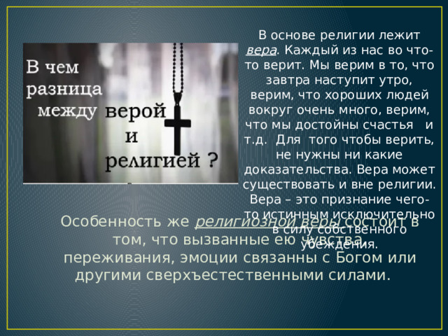 В основе религии лежит вера . Каждый из нас во что-то верит. Мы верим в то, что завтра наступит утро, верим, что хороших людей вокруг очень много, верим, что мы достойны счастья и т.д. Для того чтобы верить, не нужны ни какие доказательства. Вера может существовать и вне религии. Вера – это признание чего-то истинным исключительно в силу собственного убеждения. Особенность же религиозной веры состоит в том, что вызванные ею чувства, переживания, эмоции связанны с Богом или другими сверхъестественными силами. 