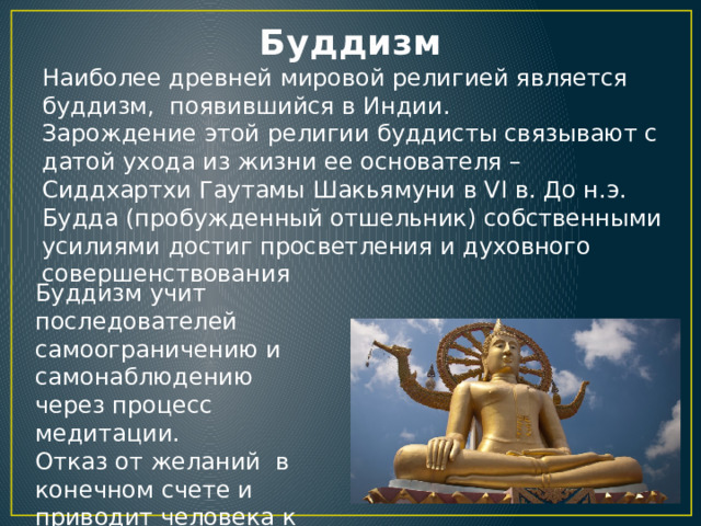 Буддизм Наиболее древней мировой религией является буддизм, появившийся в Индии. Зарождение этой религии буддисты связывают с датой ухода из жизни ее основателя – Сиддхартхи Гаутамы Шакьямуни в VI в. До н.э. Будда (пробужденный отшельник) собственными усилиями достиг просветления и духовного совершенствования Буддизм учит последователей самоограничению и самонаблюдению через процесс медитации. Отказ от желаний в конечном счете и приводит человека к нирване – состоянию покоя и блаженства. 