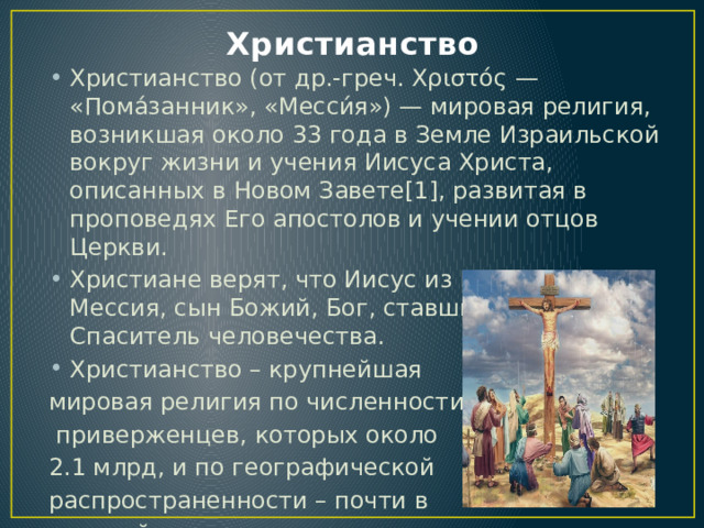 Христианство Христианство (от др.-греч. Χριστός — «Пома́занник», «Месси́я») — мировая религия, возникшая около 33 года в Земле Израильской вокруг жизни и учения Иисуса Христа, описанных в Новом Завете[1], развитая в проповедях Его апостолов и учении отцов Церкви. Христиане верят, что Иисус из Назарета это Мессия, сын Божий, Бог, ставший человеком, Спаситель человечества. Христианство – крупнейшая мировая религия по численности  приверженцев, которых около 2.1 млрд, и по географической распространенности – почти в  каждой стране мира есть  христианские общины. 