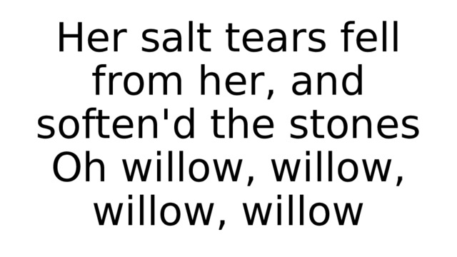 Her salt tears fell from her, and soften'd the stones  Oh willow, willow, willow, willow 