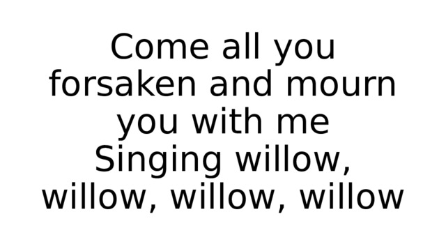 Come all you forsaken and mourn you with me  Singing willow, willow, willow, willow 
