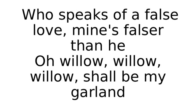  Who speaks of a false love, mine's falser than he  Oh willow, willow, willow, shall be my garland 