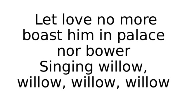  Let love no more boast him in palace nor bower  Singing willow, willow, willow, willow 
