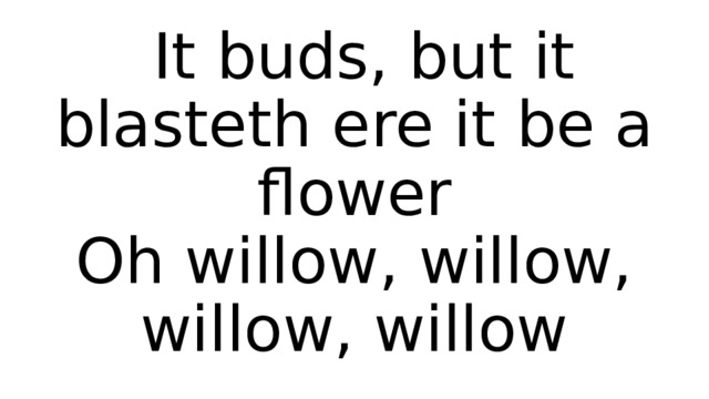  It buds, but it blasteth ere it be a flower  Oh willow, willow, willow, willow 