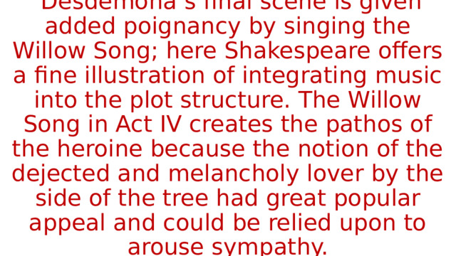  Desdemona’s final scene is given added poignancy by singing the Willow Song; here Shakespeare offers a fine illustration of integrating music into the plot structure. The Willow Song in Act IV creates the pathos of the heroine because the notion of the dejected and melancholy lover by the side of the tree had great popular appeal and could be relied upon to arouse sympathy. 
