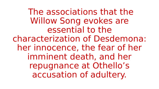  The associations that the Willow Song evokes are essential to the characterization of Desdemona: her innocence, the fear of her imminent death, and her repugnance at Othello’s accusation of adultery. 