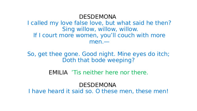 DESDEMONA  I called my love false love, but what said he then?  Sing willow, willow, willow.  If I court more women, you’ll couch with more  men.—   So, get thee gone. Good night. Mine eyes do itch;  Doth that bode weeping?   EMILIA ’Tis neither here nor there.   DESDEMONA  I have heard it said so. O these men, these men! 