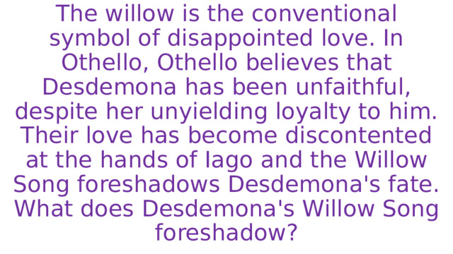 The willow is the conventional symbol of disappointed love. In Othello, Othello believes that Desdemona has been unfaithful, despite her unyielding loyalty to him. Their love has become discontented at the hands of Iago and the Willow Song foreshadows Desdemona's fate.  What does Desdemona's Willow Song foreshadow? 