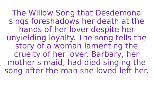 The Willow Song that Desdemona sings foreshadows her death at the hands of her lover despite her unyielding loyalty. The song tells the story of a woman lamenting the cruelty of her lover. Barbary, her mother's maid, had died singing the song after the man she loved left her. 