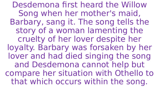 Desdemona first heard the Willow Song when her mother's maid, Barbary, sang it. The song tells the story of a woman lamenting the cruelty of her lover despite her loyalty. Barbary was forsaken by her lover and had died singing the song and Desdemona cannot help but compare her situation with Othello to that which occurs within the song. 