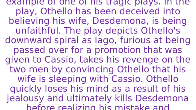 William Shakespeare's Othello is a famous example of one of his tragic plays. In the play, Othello has been deceived into believing his wife, Desdemona, is being unfaithful. The play depicts Othello's downward spiral as Iago, furious at being passed over for a promotion that was given to Cassio, takes his revenge on the two men by convincing Othello that his wife is sleeping with Cassio. Othello quickly loses his mind as a result of his jealousy and ultimately kills Desdemona before realizing his mistake and subsequently killing himself. 