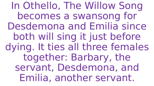 In Othello, The Willow Song becomes a swansong for Desdemona and Emilia since both will sing it just before dying. It ties all three females together: Barbary, the servant, Desdemona, and Emilia, another servant. 