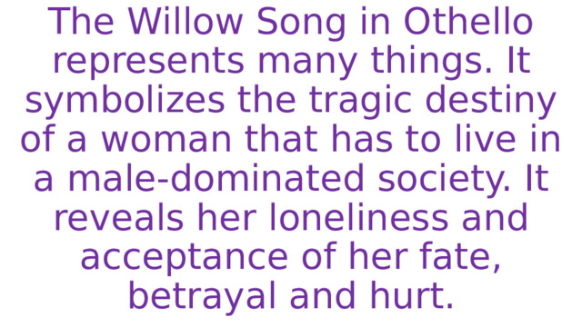 The Willow Song in Othello represents many things. It symbolizes the tragic destiny of a woman that has to live in a male-dominated society. It reveals her loneliness and acceptance of her fate, betrayal and hurt. 
