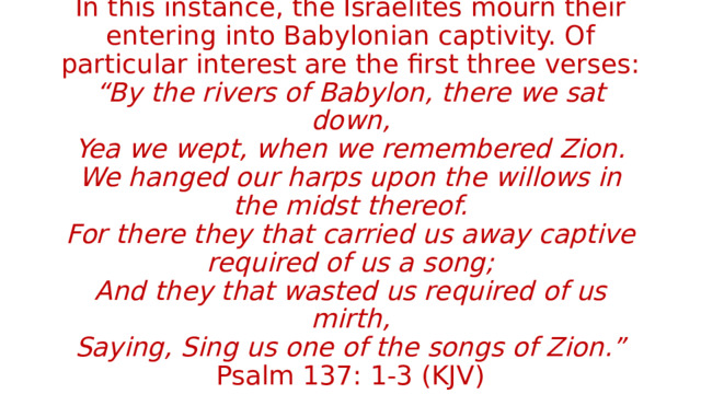 In this instance, the Israelites mourn their entering into Babylonian captivity. Of particular interest are the first three verses:  “By the rivers of Babylon, there we sat down,  Yea we wept, when we remembered Zion.  We hanged our harps upon the willows in the midst thereof.  For there they that carried us away captive required of us a song;  And they that wasted us required of us mirth,  Saying, Sing us one of the songs of Zion.” Psalm 137: 1-3 (KJV) 