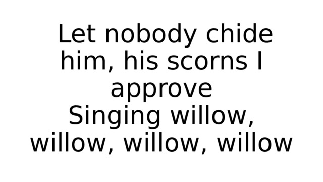  Let nobody chide him, his scorns I approve  Singing willow, willow, willow, willow 