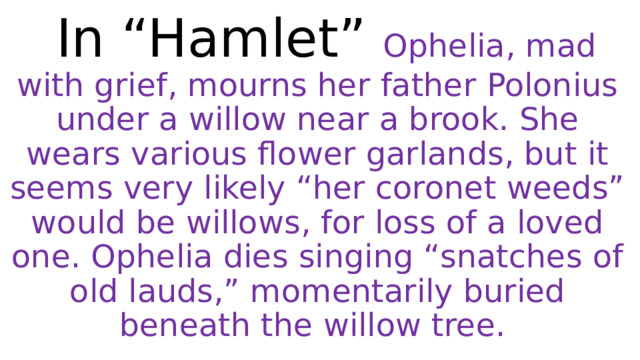  In “Hamlet” Ophelia, mad with grief, mourns her father Polonius under a willow near a brook. She wears various flower garlands, but it seems very likely “her coronet weeds” would be willows, for loss of a loved one. Ophelia dies singing “snatches of old lauds,” momentarily buried beneath the willow tree. 