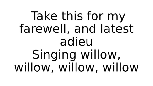  Take this for my farewell, and latest adieu  Singing willow, willow, willow, willow 