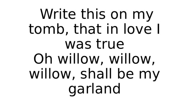  Write this on my tomb, that in love I was true  Oh willow, willow, willow, shall be my garland 