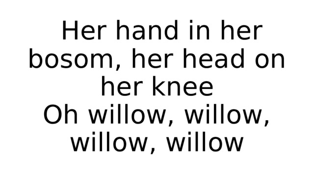  Her hand in her bosom, her head on her knee  Oh willow, willow, willow, willow 