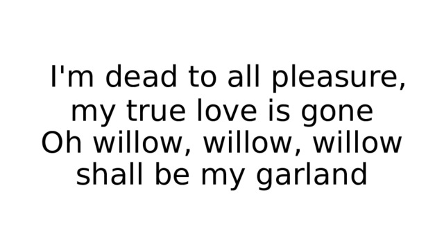  I'm dead to all pleasure, my true love is gone  Oh willow, willow, willow shall be my garland 