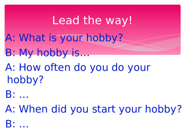 Lead the way!  A: What is your hobby?  B: My hobby is…  A: How often do you do your hobby?  B: …  A: When did you start your hobby?  B: … 