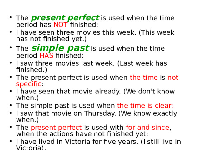 The present perfect is used when the time period has NOT finished: I have seen three movies this week. (This week has not finished yet.) The simple past is used when the time period HAS finished: I saw three movies last week. (Last week has finished.) The present perfect is used when the time is not specific : I have seen that movie already. (We don't know when.) The simple past is used when the time is clear:  I saw that movie on Thursday. (We know exactly when.) The present perfect is used with for and since , when the actions have not finished yet: I have lived in Victoria for five years. (I still live in Victoria). 