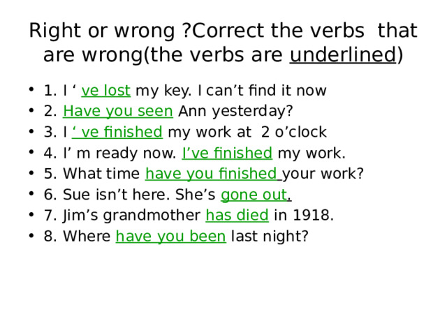 Right or wrong ?Correct the verbs that are wrong(the verbs are underlined ) 1. I ‘ ve lost my key. I can’t find it now 2. Have you seen Ann yesterday? 3. I ‘ ve finished my work at 2 o’clock 4. I’ m ready now. I’ve finished my work. 5. What time have you finished  your work? 6. Sue isn’t here. She’s gone out . 7. Jim’s grandmother has died in 1918. 8. Where have you been last night? 