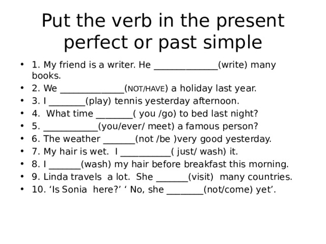 Put the verb in the present perfect or past simple 1. My friend is a writer. He ______________(write) many books. 2. We ______________( NOT/HAVE ) a holiday last year. 3. I ________(play) tennis yesterday afternoon. 4. What time ________( you /go) to bed last night? 5. ____________(you/ever/ meet) a famous person? 6. The weather _______(not /be )very good yesterday. 7. My hair is wet. I ___________( just/ wash) it. 8. I _______(wash) my hair before breakfast this morning. 9. Linda travels a lot. She _______(visit) many countries. 10. ‘Is Sonia here?’ ‘ No, she ________(not/come) yet’. 