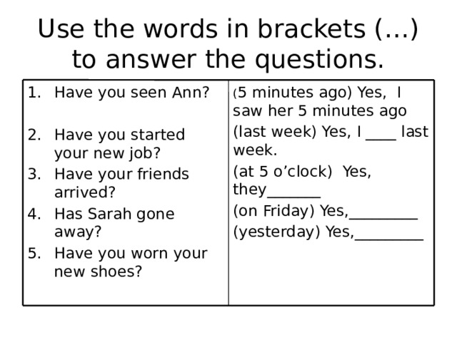 Use the words in brackets (…) to answer the questions. ( 5 minutes ago) Yes, I saw her 5 minutes ago Have you seen Ann? (last week) Yes, I ____ last week. (at 5 o’clock) Yes, they_______ Have you started your new job? Have your friends arrived? Has Sarah gone away? Have you worn your new shoes? (on Friday) Yes,_________ (yesterday) Yes,_________ 
