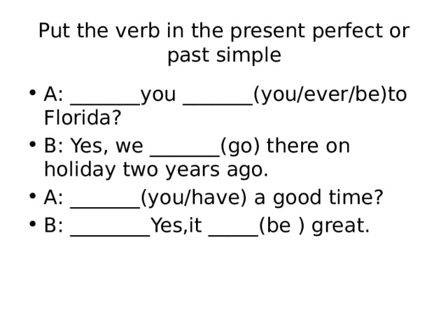 Put the verb in the present perfect or past simple A: _______you _______(you/ever/be)to Florida? B: Yes, we _______(go) there on holiday two years ago. A: _______(you/have) a good time? B: ________Yes,it _____(be ) great. 