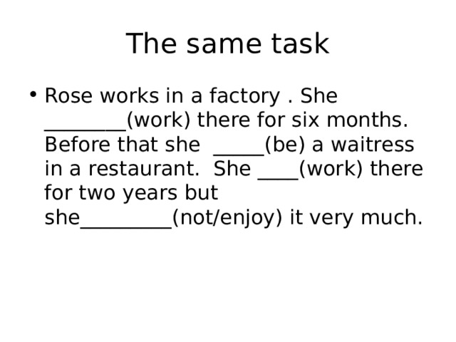 The same task Rose works in a factory . She ________(work) there for six months. Before that she _____(be) a waitress in a restaurant. She ____(work) there for two years but she_________(not/enjoy) it very much. 