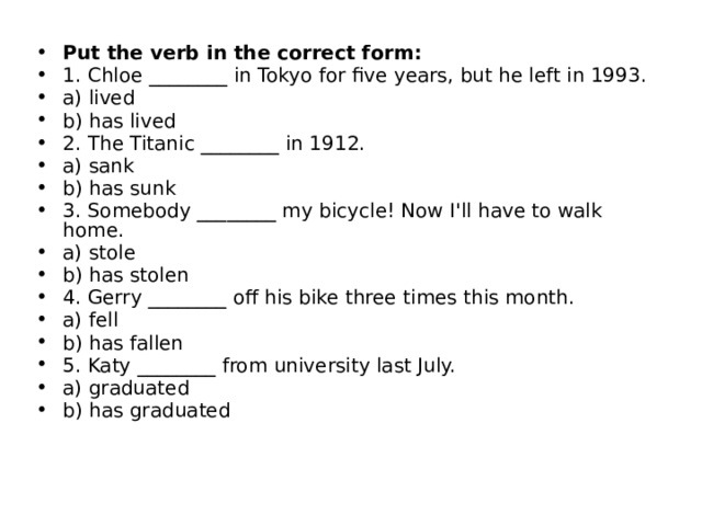 Put the verb in the correct form:  1. Chloe ________ in Tokyo for five years, but he left in 1993. a) lived b) has lived 2. The Titanic ________ in 1912. a) sank b) has sunk 3. Somebody ________ my bicycle! Now I'll have to walk home. a) stole b) has stolen 4. Gerry ________ off his bike three times this month. a) fell b) has fallen 5. Katy ________ from university last July. a) graduated b) has graduated 