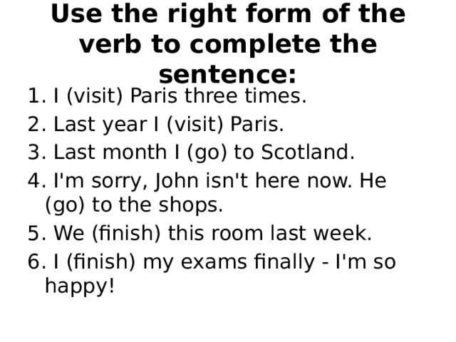 Use the right form of the verb to complete the sentence: 1. I (visit) Paris three times. 2. Last year I (visit) Paris. 3. Last month I (go) to Scotland. 4. I'm sorry, John isn't here now. He (go) to the shops. 5. We (finish) this room last week. 6. I (finish) my exams finally - I'm so happy! 