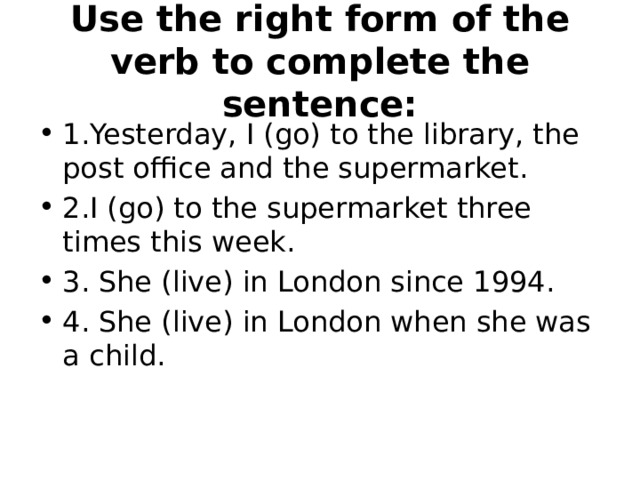 Use the right form of the verb to complete the sentence: 1.Yesterday, I (go) to the library, the post office and the supermarket. 2.I (go) to the supermarket three times this week. 3. She (live) in London since 1994. 4. She (live) in London when she was a child. 