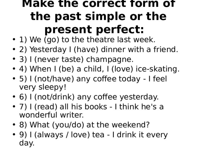 Make the correct form of the past simple or the present perfect:    1) We (go) to the theatre last week. 2) Yesterday I (have) dinner with a friend. 3) I (never taste) champagne. 4) When I (be) a child, I (love) ice-skating. 5) I (not/have) any coffee today - I feel very sleepy! 6) I (not/drink) any coffee yesterday. 7) I (read) all his books - I think he's a wonderful writer. 8) What (you/do) at the weekend? 9) I (always / love) tea - I drink it every day. 