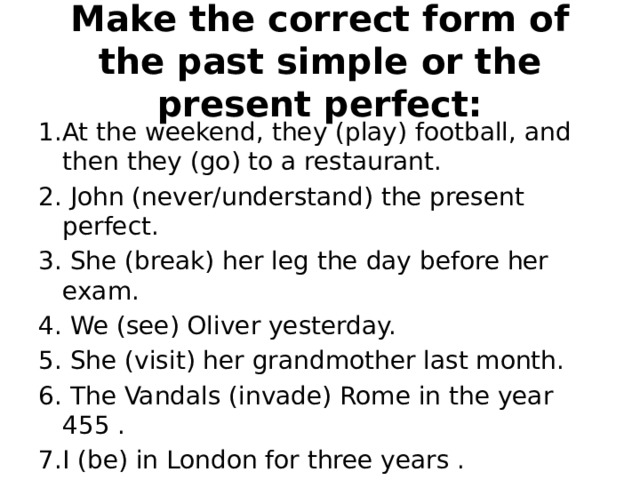 Make the correct form of the past simple or the present perfect: 1.At the weekend, they (play) football, and then they (go) to a restaurant. 2. John (never/understand) the present perfect. 3. She (break) her leg the day before her exam. 4. We (see) Oliver yesterday. 5. She (visit) her grandmother last month. 6. The Vandals (invade) Rome in the year 455 . 7.I (be) in London for three years . 