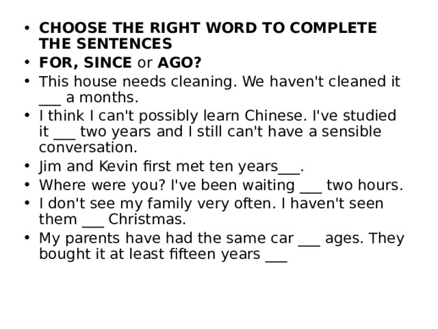 CHOOSE THE RIGHT WORD TO COMPLETE THE SENTENCES FOR, SINCE or AGO? This house needs cleaning. We haven't cleaned it ___ a months. I think I can't possibly learn Chinese. I've studied it ___ two years and I still can't have a sensible conversation. Jim and Kevin first met ten years___. Where were you? I've been waiting ___ two hours. I don't see my family very often. I haven't seen them ___ Christmas. My parents have had the same car ___ ages. They bought it at least fifteen years ___ 