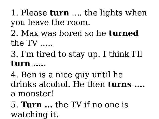 1. Please turn …. the lights when you leave the room. 2. Max was bored so he turned the TV ….. 3. I'm tired to stay up. I think I'll turn …. . 4. Ben is a nice guy until he drinks alcohol. He then turns …. a monster! 5. Turn … the TV if no one is watching it. 6. My father is terrible with computers . He can't even turn one ….! 