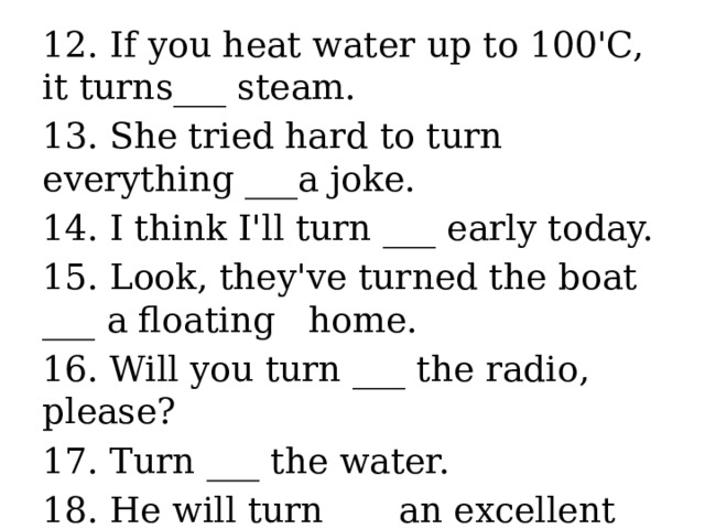 12. If you heat water up to 100'C, it turns___ steam. 13. She tried hard to turn everything ___a joke. 14. I think I'll turn ___ early today. 15. Look, they've turned the boat ___ a floating home. 16. Will you turn ___ the radio, please? 17. Turn ___ the water. 18. He will turn ___ an excellent painter. 