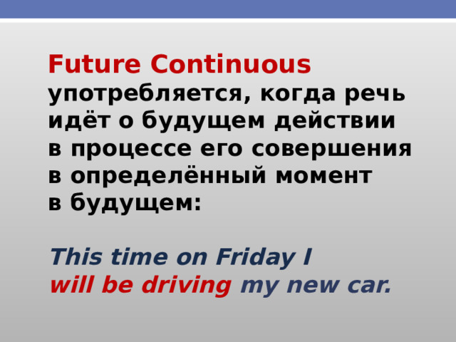 Future Continuous употребляется, когда речь идёт о будущем действии в процессе его совершения в определённый момент в будущем:  This time on Friday I will be driving my new car. 