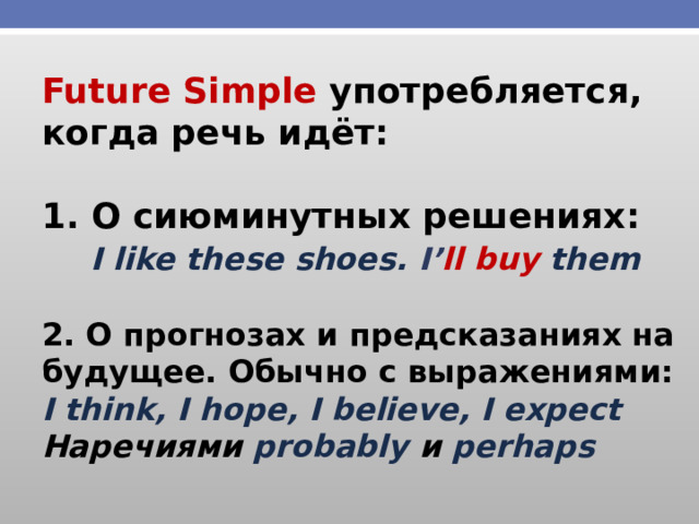 Future Simple употребляется, когда речь идёт:  1. О сиюминутных решениях:  I like these shoes. I’ ll buy them  2. О прогнозах и предсказаниях на будущее. Обычно с выражениями: I think, I hope, I believe, I expect Наречиями probably и perhaps 