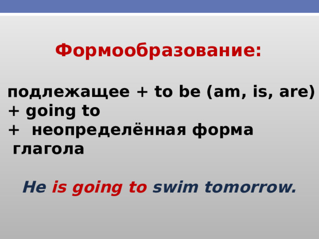 Формообразование:   подлежащее + to be (am, is, are)  + going to  + неопределённая форма  глагола  He is going to swim tomorrow.  