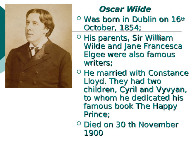  Oscar Wilde  Was born in Dublin on 16 th October, 1854; His parents, Sir William Wilde and Jane Francesca Elgee were also famous writers; He married with Constance Lloyd. They had two children, Cyril and Vyvyan, to whom he dedicated his famous book The Happy Prince; Died on 30 th November 1900 