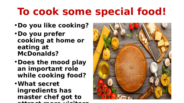 To cook some special food! Do you like cooking? Do you prefer cooking at home or eating at McDonalds? Does the mood play an important role while cooking food? What secret ingredients has master chef got to attract more visitors to the restaurant? 