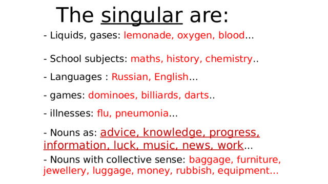 The singular are: - Liquids, gases: lemonade, oxygen, blood … - School subjects: maths, history, chemistry .. - Languages : Russian, English … - games: dominoes, billiards, darts .. - illnesses: flu, pneumonia … - Nouns as: advice, knowledge, progress, information, luck, music, news, work … - Nouns with collective sense: baggage, furniture, jewellery, luggage, money, rubbish, equipment… 