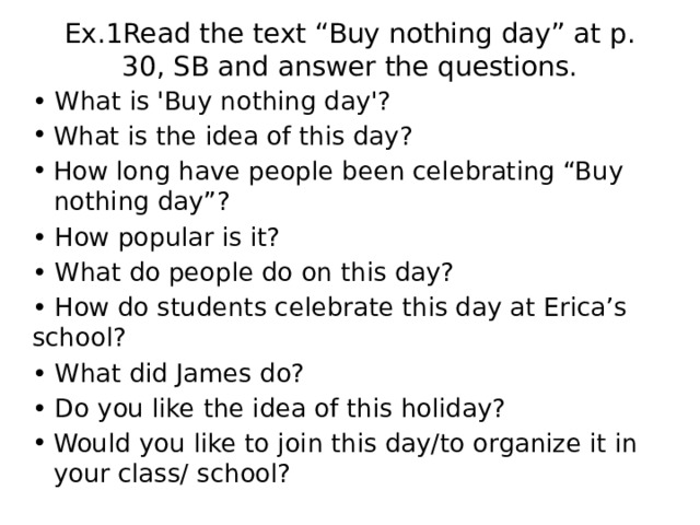 Ex.1Read the text “Buy nothing day” at p. 30, SB and answer the questions.   • What is 'Buy nothing day'? What is the idea of this day? How long have people been celebrating “Buy nothing day”? • How popular is it? • What do people do on this day? • How do students celebrate this day at Erica’s school? • What did James do? • Do you like the idea of this holiday? Would you like to join this day/to organize it in your class/ school? 