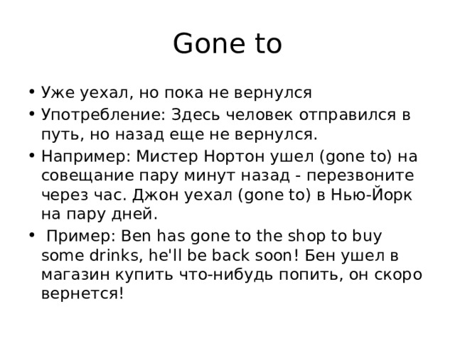 Gone to Уже уехал, но пока не вернулся Употребление: Здесь человек отправился в путь, но назад еще не вернулся. Например: Мистер Нортон ушел (gone to) на совещание пару минут назад - перезвоните через час. Джон уехал (gone to) в Нью-Йорк на пару дней.  Пример: Ben has gone to the shop to buy some drinks, he'll be back soon! Бен ушел в магазин купить что-нибудь попить, он скоро вернется! 