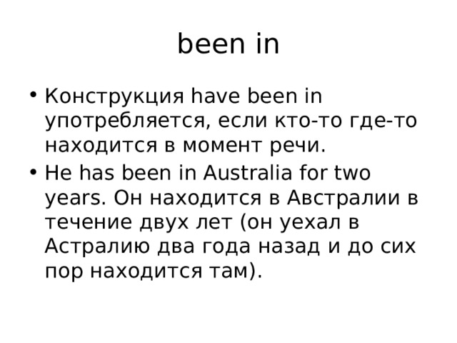 been in Конструкция have been in употребляется, если кто-то где-то находится в момент речи. He has been in Australia for two years. Он находится в Австралии в течение двух лет (он уехал в Астралию два года назад и до сих пор находится там). 