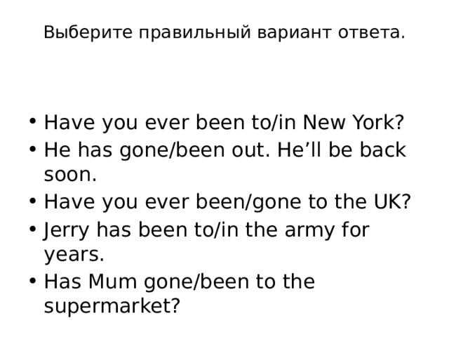 Выберите правильный вариант ответа.   Have you ever been to/in New York? He has gone/been out. He’ll be back soon. Have you ever been/gone to the UK? Jerry has been to/in the army for years. Has Mum gone/been to the supermarket? 